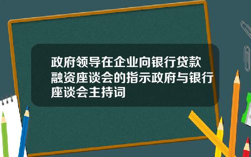 政府领导在企业向银行贷款融资座谈会的指示政府与银行座谈会主持词