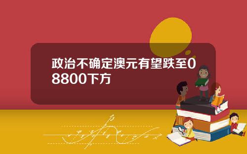 政治不确定澳元有望跌至08800下方