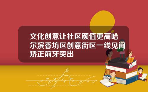 文化创意让社区颜值更高哈尔滨香坊区创意街区一线见闻矫正前牙突出