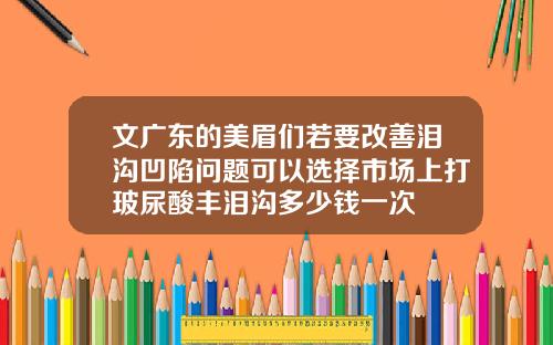 文广东的美眉们若要改善泪沟凹陷问题可以选择市场上打玻尿酸丰泪沟多少钱一次