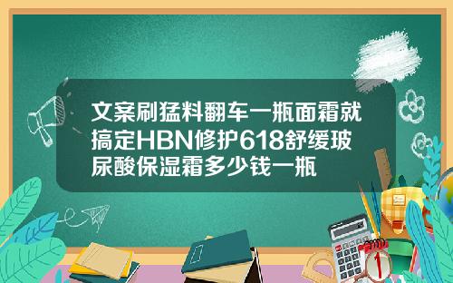 文案刷猛料翻车一瓶面霜就搞定HBN修护618舒缓玻尿酸保湿霜多少钱一瓶