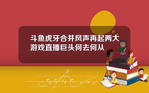 斗鱼虎牙合并风声再起两大游戏直播巨头何去何从