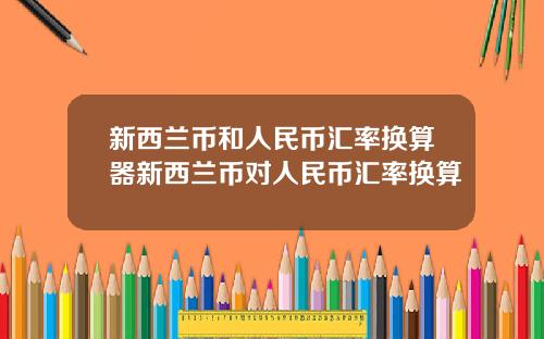 新西兰币和人民币汇率换算器新西兰币对人民币汇率换算