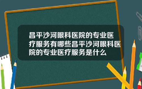 昌平沙河眼科医院的专业医疗服务有哪些昌平沙河眼科医院的专业医疗服务是什么