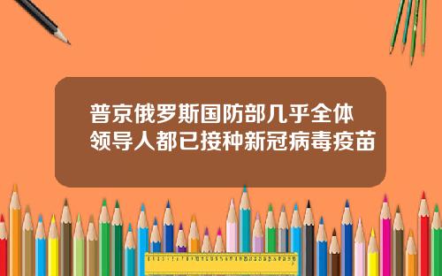 普京俄罗斯国防部几乎全体领导人都已接种新冠病毒疫苗