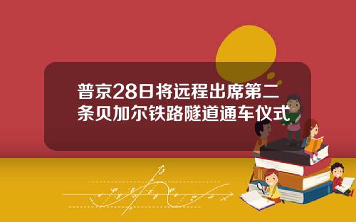 普京28日将远程出席第二条贝加尔铁路隧道通车仪式