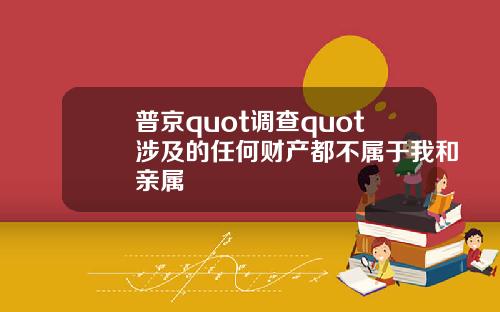 普京quot调查quot涉及的任何财产都不属于我和亲属