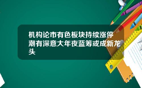 机构论市有色板块持续涨停潮有深意大年夜蓝筹或成新龙头
