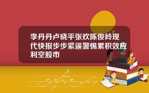 李丹丹卢晓平张欢陈俊岭现代快报步步紧逼警惕累积效应利空股市