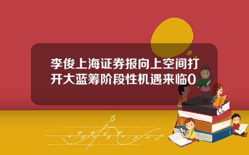 李俊上海证券报向上空间打开大蓝筹阶段性机遇来临0