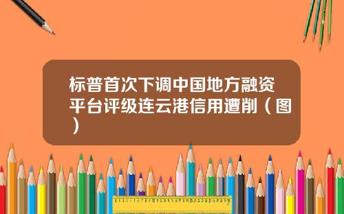 标普首次下调中国地方融资平台评级连云港信用遭削（图）