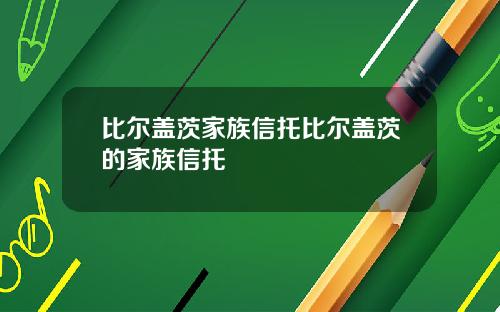 比尔盖茨家族信托比尔盖茨的家族信托