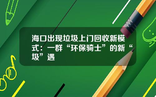 海口出现垃圾上门回收新模式：一群“环保骑士”的新“圾”遇