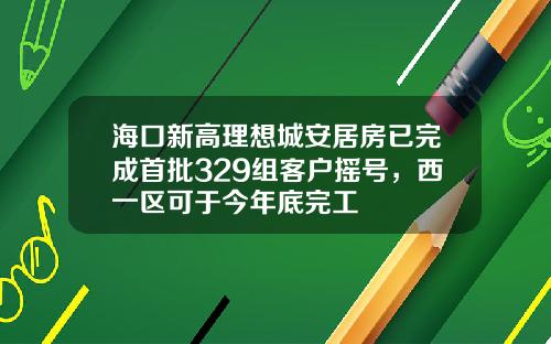 海口新高理想城安居房已完成首批329组客户摇号，西一区可于今年底完工