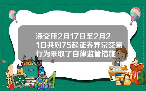 深交所2月17日至2月21日共对75起证券异常交易行为采取了自律监管措施