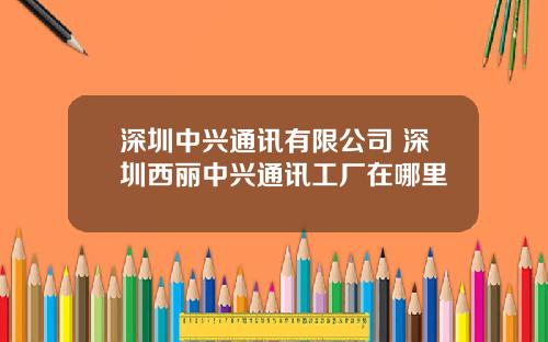 深圳中兴通讯有限公司 深圳西丽中兴通讯工厂在哪里