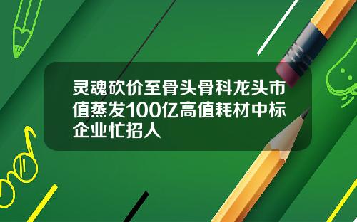 灵魂砍价至骨头骨科龙头市值蒸发100亿高值耗材中标企业忙招人
