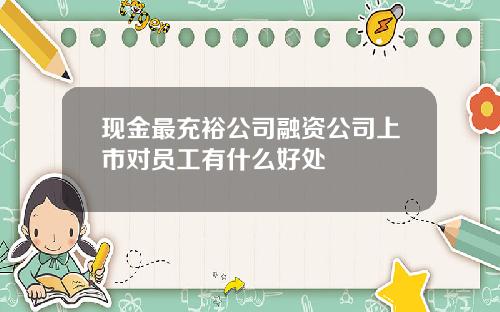现金最充裕公司融资公司上市对员工有什么好处