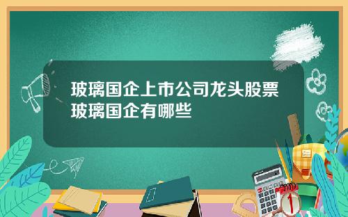 玻璃国企上市公司龙头股票玻璃国企有哪些
