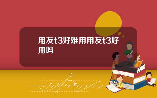 用友t3好难用用友t3好用吗