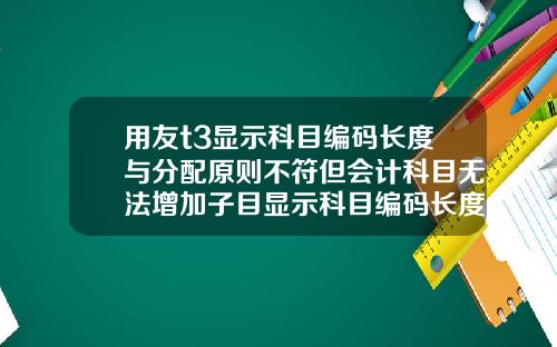 用友t3显示科目编码长度与分配原则不符但会计科目无法增加子目显示科目编码长度与分配原则不符