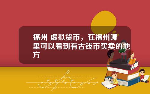 福州 虚拟货币，在福州哪里可以看到有古钱币买卖的地方