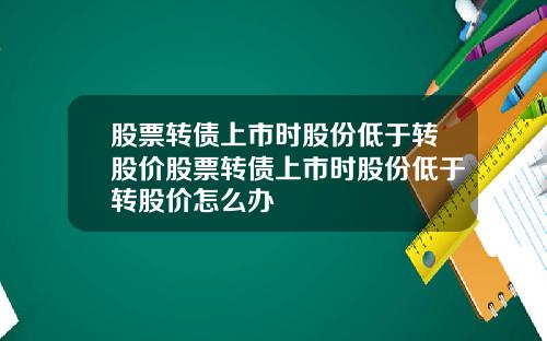 股票转债上市时股份低于转股价股票转债上市时股份低于转股价怎么办