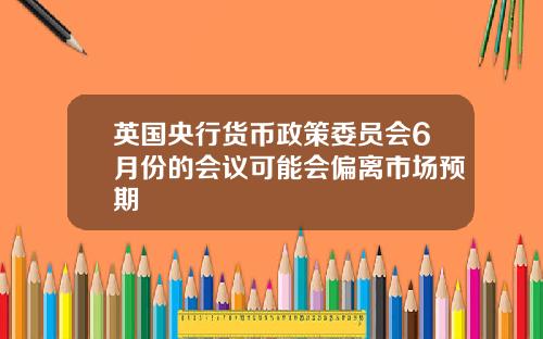 英国央行货币政策委员会6月份的会议可能会偏离市场预期