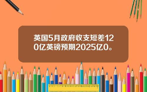英国5月政府收支短差120亿英镑预期2025亿0。