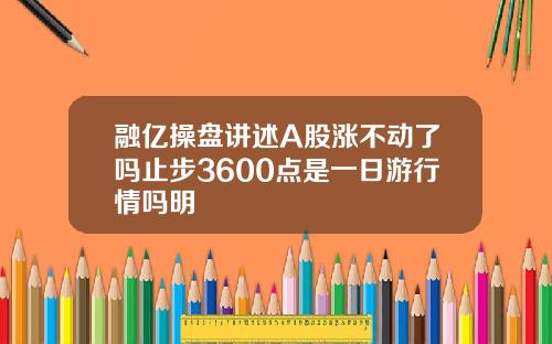 融亿操盘讲述A股涨不动了吗止步3600点是一日游行情吗明