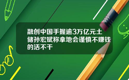 融创中国手握逾3万亿元土储孙宏斌称拿地会谨慎不赚钱的活不干