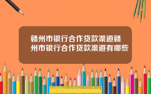 赣州市银行合作贷款渠道赣州市银行合作贷款渠道有哪些
