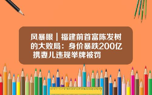 风暴眼｜福建前首富陈发树的大败局：身价暴跌200亿 携妻儿违规举牌被罚