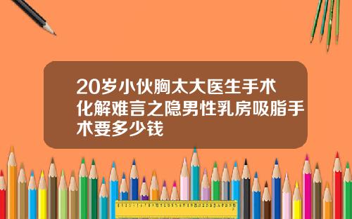 20岁小伙胸太大医生手术化解难言之隐男性乳房吸脂手术要多少钱