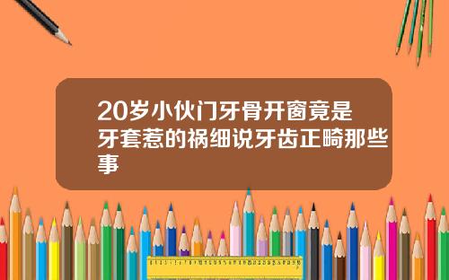 20岁小伙门牙骨开窗竟是牙套惹的祸细说牙齿正畸那些事