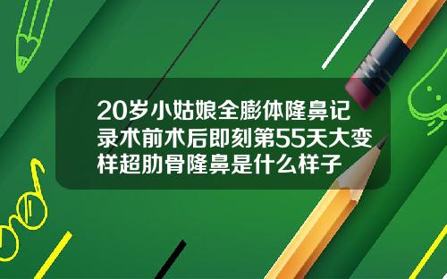 20岁小姑娘全膨体隆鼻记录术前术后即刻第55天大变样超肋骨隆鼻是什么样子