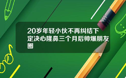 20岁年轻小伙不再纠结下定决心隆鼻三个月后帅爆朋友圈