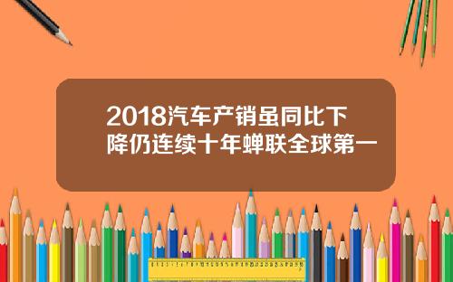2018汽车产销虽同比下降仍连续十年蝉联全球第一