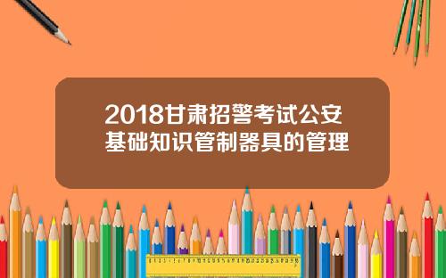 2018甘肃招警考试公安基础知识管制器具的管理