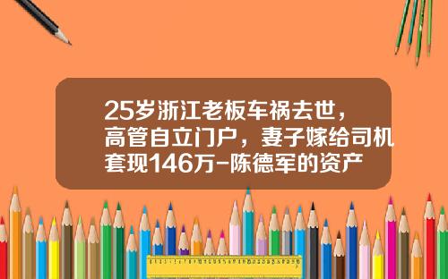 25岁浙江老板车祸去世，高管自立门户，妻子嫁给司机套现146万-陈德军的资产多少【新闻】.