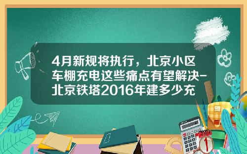 4月新规将执行，北京小区车棚充电这些痛点有望解决-北京铁塔2016年建多少充电桩