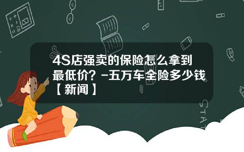4S店强卖的保险怎么拿到最低价？-五万车全险多少钱【新闻】