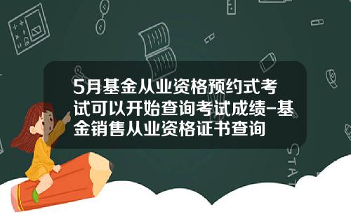 5月基金从业资格预约式考试可以开始查询考试成绩-基金销售从业资格证书查询