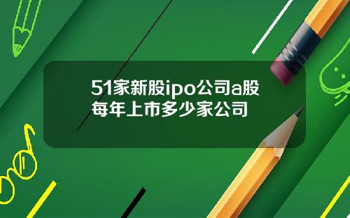 51家新股ipo公司a股每年上市多少家公司