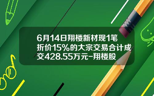 6月14日翔楼新材现1笔折价15%的大宗交易合计成交428.55万元-翔楼股票股吧论坛最新资讯