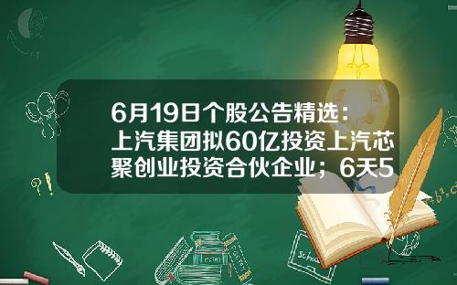 6月19日个股公告精选：上汽集团拟60亿投资上汽芯聚创业投资合伙企业；6天5板华西股份间接持有索尔思光电28.17%的股权；福昕软件发布异动公告-股票投资软件知乎新闻资讯