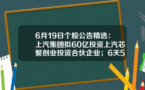 6月19日个股公告精选：上汽集团拟60亿投资上汽芯聚创业投资合伙企业；6天5板华西股份间接持有索尔思光电28.17%的股权；福昕软件发布异动公告-股票资讯公司有哪些