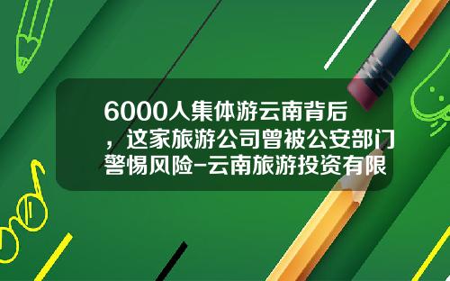 6000人集体游云南背后，这家旅游公司曾被公安部门警惕风险-云南旅游投资有限公司法人代表