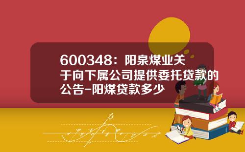 600348：阳泉煤业关于向下属公司提供委托贷款的公告-阳煤贷款多少