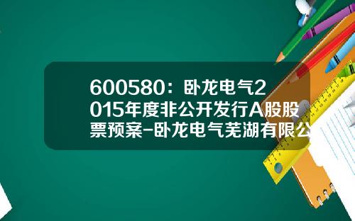600580：卧龙电气2015年度非公开发行A股股票预案-卧龙电气芜湖有限公司电话是多少
